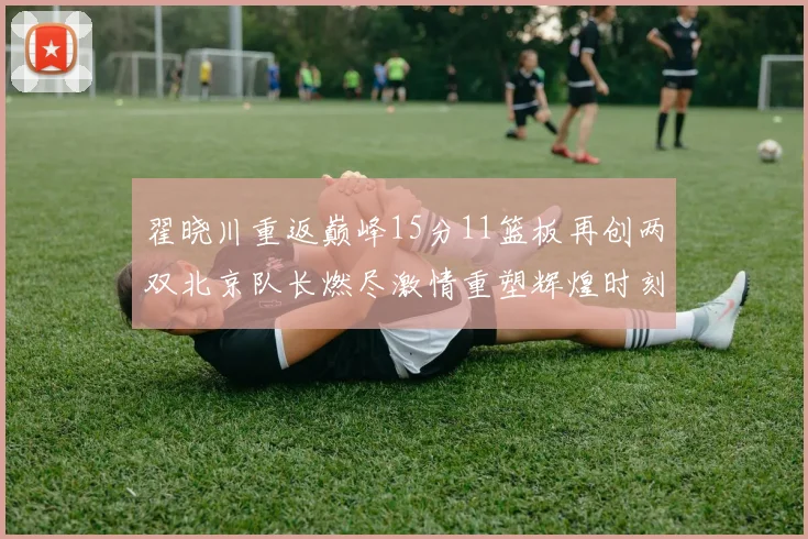 翟晓川重返巅峰15分11篮板再创两双北京队长燃尽激情重塑辉煌时刻