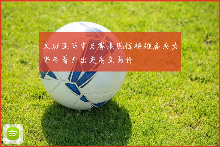 文班亚马季后赛表现惊艳雄鹿或为字母哥开出更高交易价