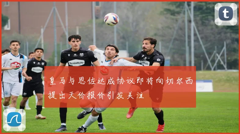 皇马与恩佐达成协议即将向切尔西提出天价报价引发关注