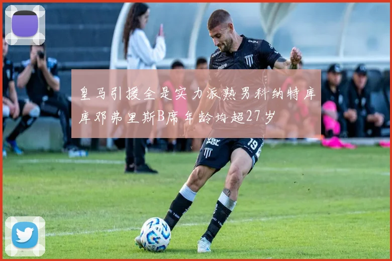 皇马引援全是实力派熟男科纳特库库邓弗里斯B席年龄均超27岁