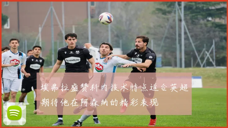 埃弗拉盛赞科内技术特点适合英超期待他在阿森纳的精彩表现