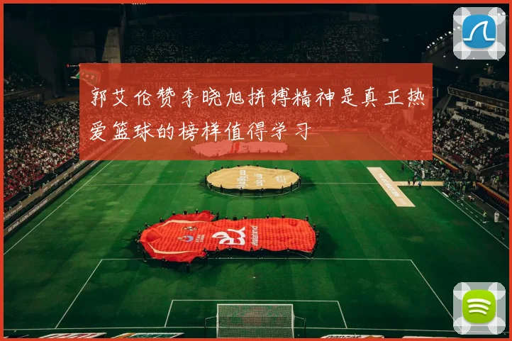 郭艾伦赞李晓旭拼搏精神是真正热爱篮球的榜样值得学习