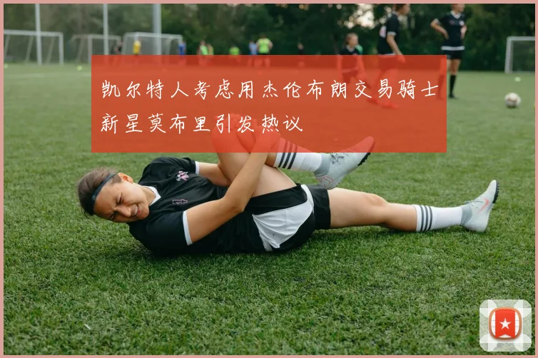 凯尔特人考虑用杰伦布朗交易骑士新星莫布里引发热议