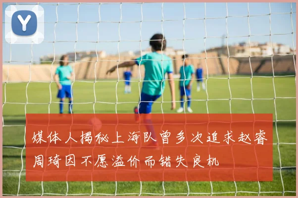 媒体人揭秘上海队曾多次追求赵睿周琦因不愿溢价而错失良机