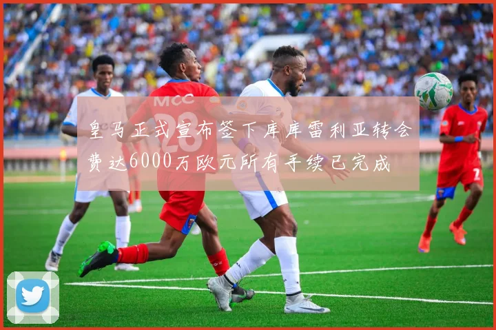 皇马正式宣布签下库库雷利亚转会费达6000万欧元所有手续已完成
