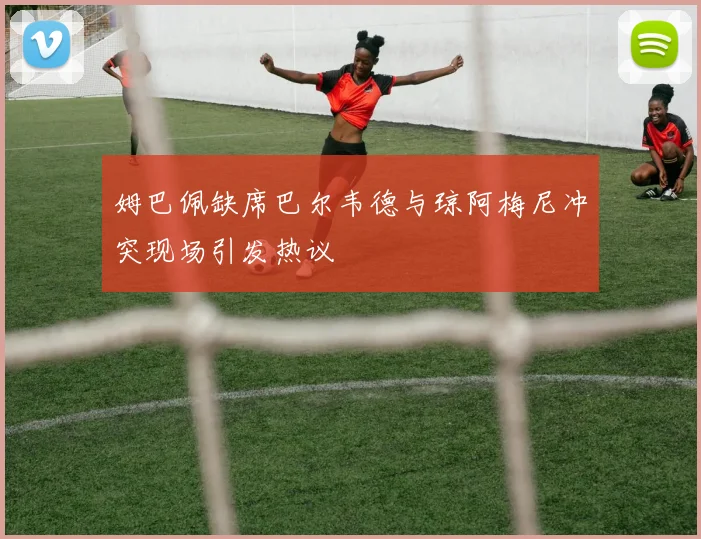姆巴佩缺席巴尔韦德与琼阿梅尼冲突现场引发热议