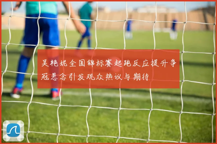 吴艳妮全国锦标赛起跑反应提升争冠悬念引发观众热议与期待