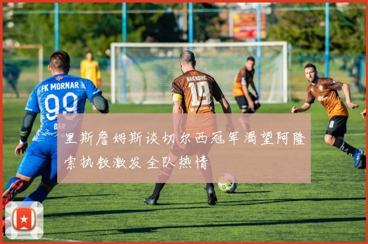 里斯詹姆斯谈切尔西冠军渴望阿隆索执教激发全队热情