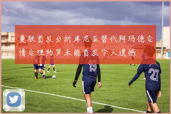 曼联首发分析库尼亚替代阿玛德合情合理约罗未能首发令人遗憾