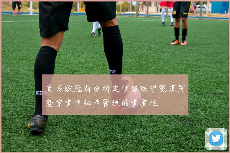 皇马欧冠前分析定位球防守隐患阿隆索重申细节管理的重要性