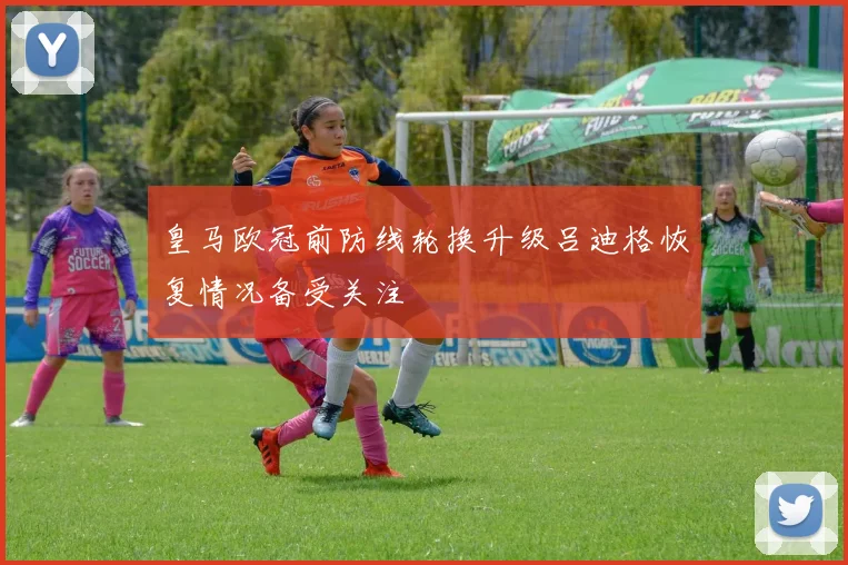 皇马欧冠前防线轮换升级吕迪格恢复情况备受关注