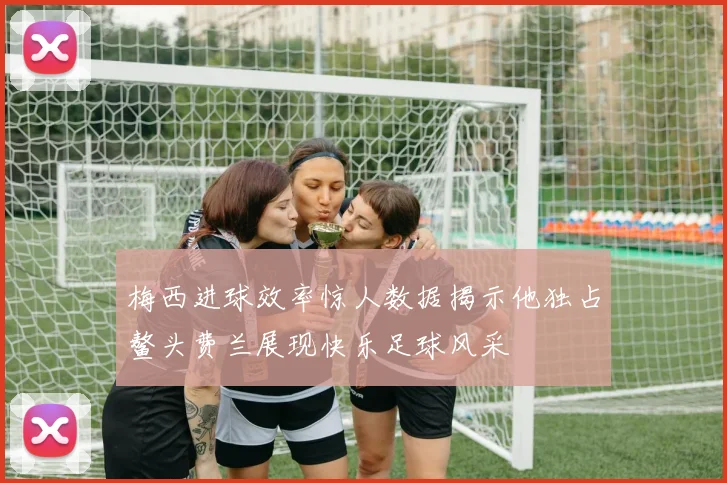 梅西进球效率惊人数据揭示他独占鳌头费兰展现快乐足球风采