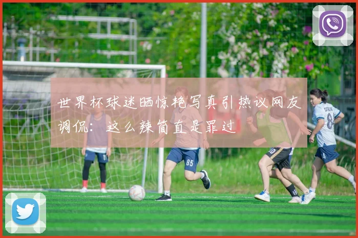 世界杯球迷晒惊艳写真引热议网友调侃：这么辣简直是罪过