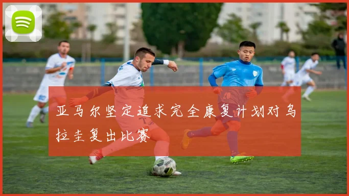 亚马尔坚定追求完全康复计划对乌拉圭复出比赛