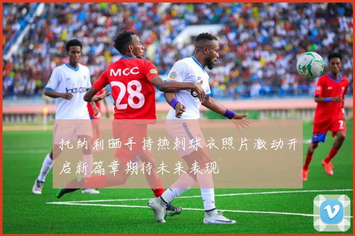 托纳利晒手持热刺球衣照片激动开启新篇章期待未来表现