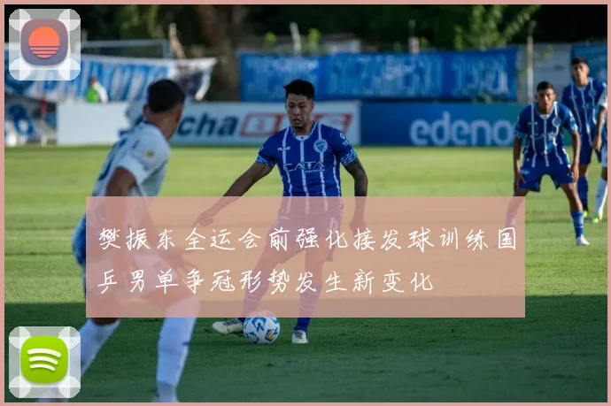 樊振东全运会前强化接发球训练国乒男单争冠形势发生新变化