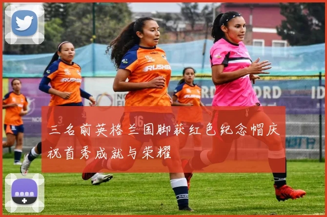 三名前英格兰国脚获红色纪念帽庆祝首秀成就与荣耀