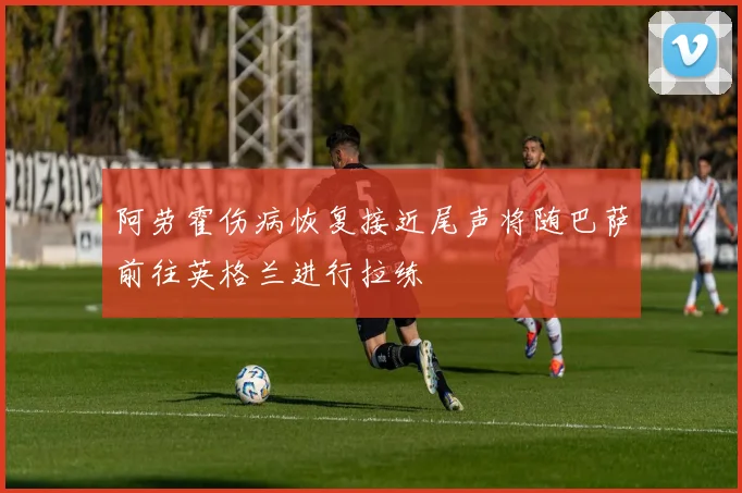 阿劳霍伤病恢复接近尾声将随巴萨前往英格兰进行拉练