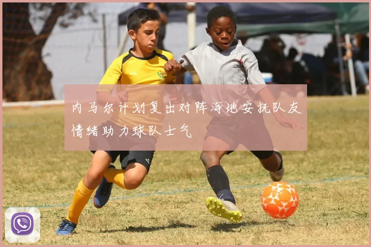 内马尔计划复出对阵海地安抚队友情绪助力球队士气