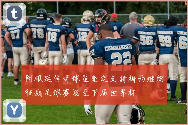 阿根廷传奇球星坚定支持梅西继续征战足球赛场至下届世界杯