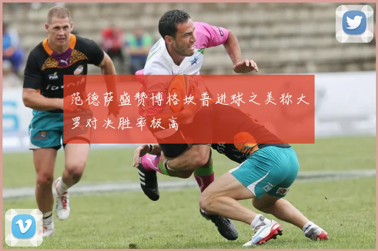 范德萨盛赞博格坎普进球之美称大罗对决胜率极高