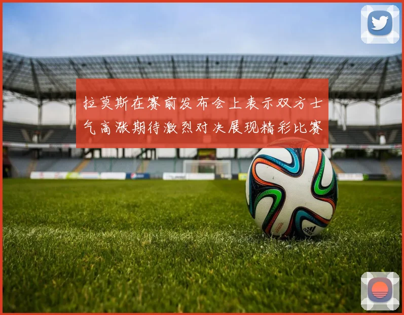 拉莫斯在赛前发布会上表示双方士气高涨期待激烈对决展现精彩比赛