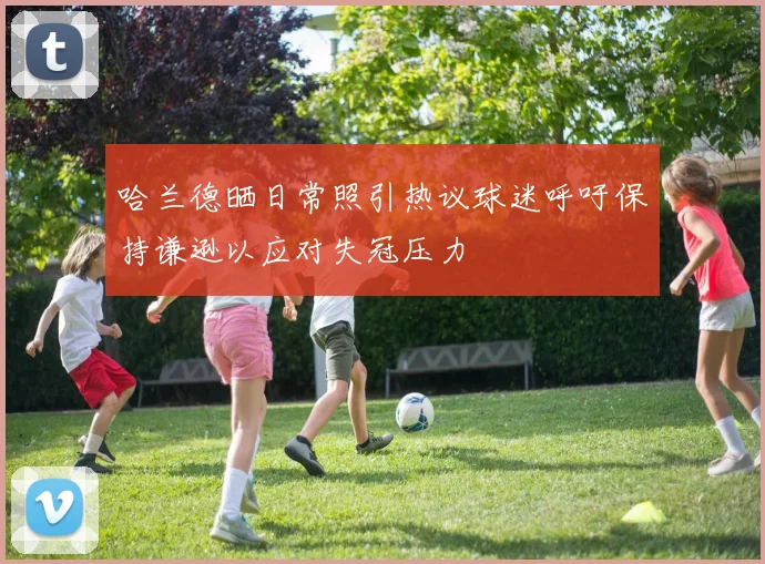 哈兰德晒日常照引热议球迷呼吁保持谦逊以应对失冠压力