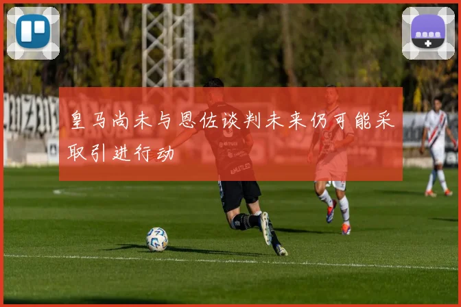 皇马尚未与恩佐谈判未来仍可能采取引进行动