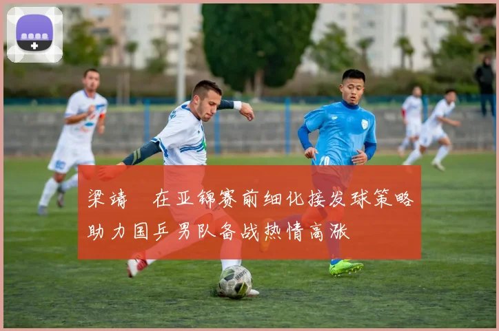 梁靖崑在亚锦赛前细化接发球策略助力国乒男队备战热情高涨